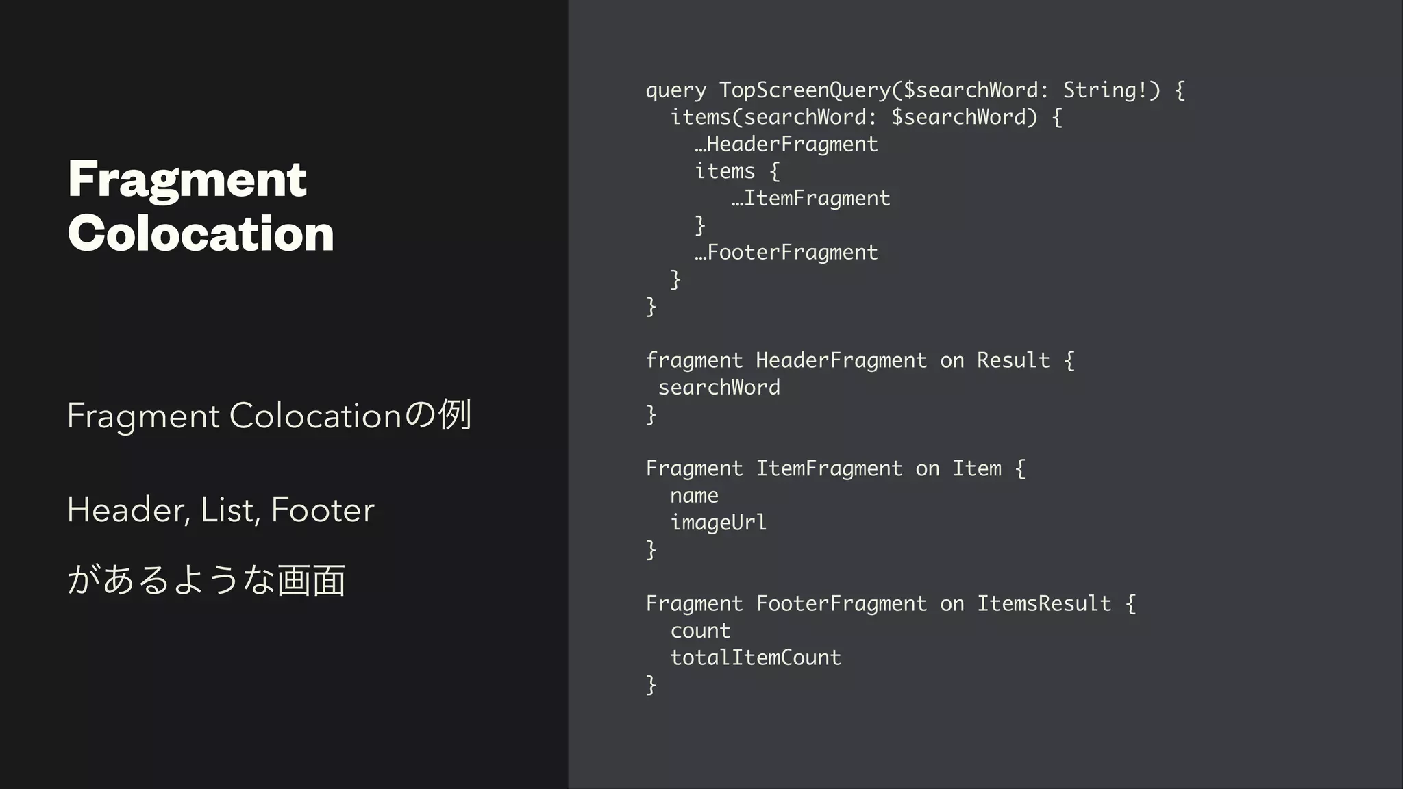 Fragment


Colocation
query TopScreenQuery($searchWord: String!)
{

items(searchWord: $searchWord)
{

…HeaderFragmen
t

items
{

…ItemFragmen
t

}

…FooterFragmen
t

}

}

fragment HeaderFragment on Result
{

searchWor
d

}

Fragment ItemFragment on Item
{

nam
e

imageUr
l

}

Fragment FooterFragment on ItemsResult
{

coun
t

totalItemCount
 

}
Fragment Colocationの例


Header, List, Footer


があるような画面
 