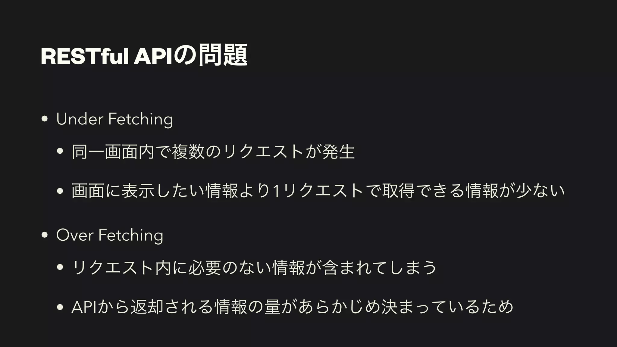 RESTful APIの問題
• Under Fetching


• 同一画面内で複数のリクエストが発生


• 画面に表示したい情報より1リクエストで取得できる情報が少ない


• Over Fetching


• リクエスト内に必要のない情報が含まれてしまう


• APIから返却される情報の量があらかじめ決まっているため
 