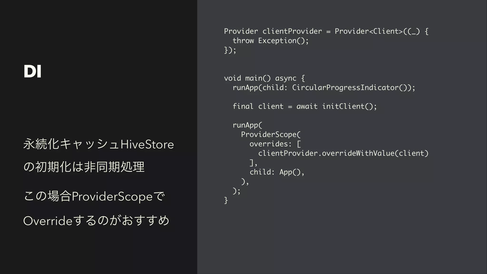DI
Provider clientProvider = Provider<Client>((_)
{

throw Exception()
;

})
;

void main() async
{

runApp(child: CircularProgressIndicator())
;

final client = await initClient()
;

runApp
(

ProviderScope
(

overrides:
[

clientProvider.overrideWithValue(client
)

]
,

child: App()
,

)
,

)
;

}
永続化キャッシュHiveStore
の初期化は非同期処理


この場合ProviderScopeで
Overrideするのがおすすめ
 