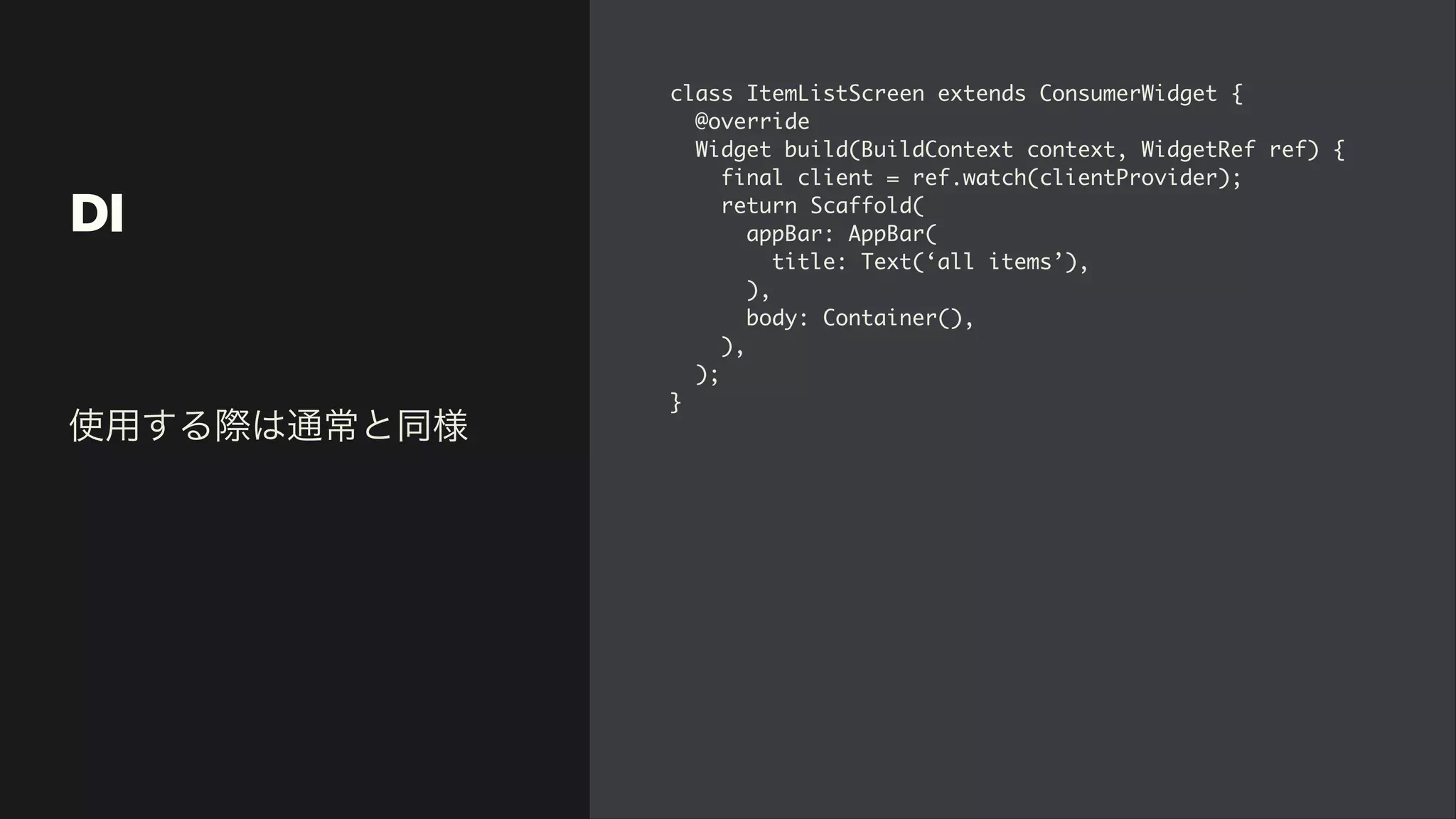 DI
class ItemListScreen extends ConsumerWidget
{

@overrid
e

Widget build(BuildContext context, WidgetRef ref)
{

final client = ref.watch(clientProvider)
;

return Scaffold
(

appBar: AppBar
(

title: Text(‘all items’)
,

)
,

body: Container()
,

)
,

)
;

}
使用する際は通常と同様
 