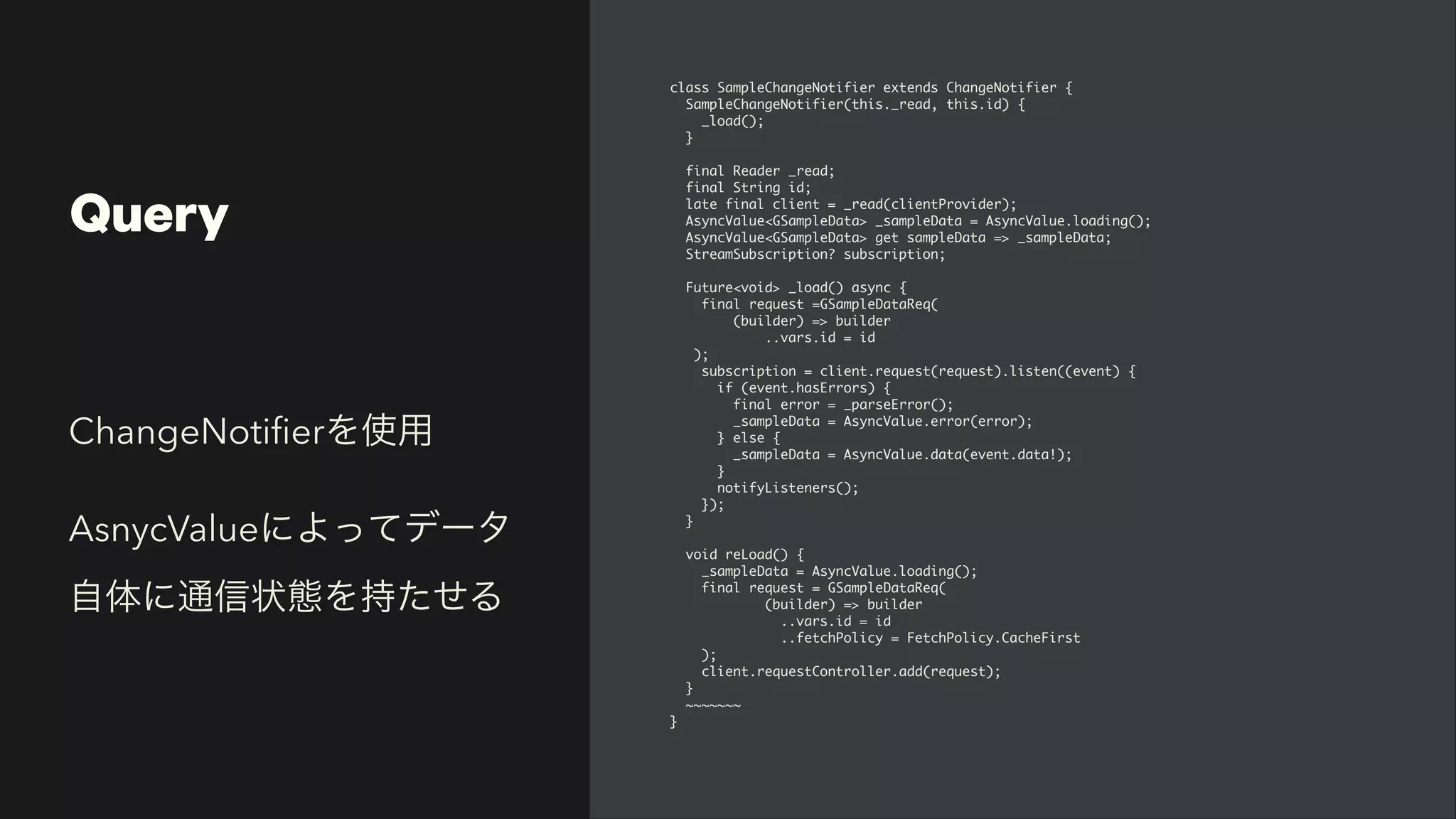Query
class SampleChangeNotifier extends ChangeNotifier
{

SampleChangeNotifier(this._read, this.id)
{

_load()
;

}

final Reader _read
;

final String id
;

late final client = _read(clientProvider)
;

AsyncValue<GSampleData> _sampleData = AsyncValue.loading()
;

AsyncValue<GSampleData> get sampleData => _sampleData
;

StreamSubscription? subscription
;

Future<void> _load() async
{

final request =GSampleDataReq
(

(builder) => builde
r

..vars.id = i
d

)
;

subscription = client.request(request).listen((event)
{

if (event.hasErrors)
{

final error = _parseError()
;

_sampleData = AsyncValue.error(error)
;

} else
{

_sampleData = AsyncValue.data(event.data!)
;

}

notifyListeners()
;

})
;

}

void reLoad()
{

_sampleData = AsyncValue.loading()
;

final request = GSampleDataReq
(

(builder) => builde
r

..vars.id = i
d

..fetchPolicy = FetchPolicy.CacheFirs
t

)
;

client.requestController.add(request)
;

}

~~~~~~
~

}
ChangeNoti
fi
erを使用


AsnycValueによってデータ
自体に通信状態を持たせる
 