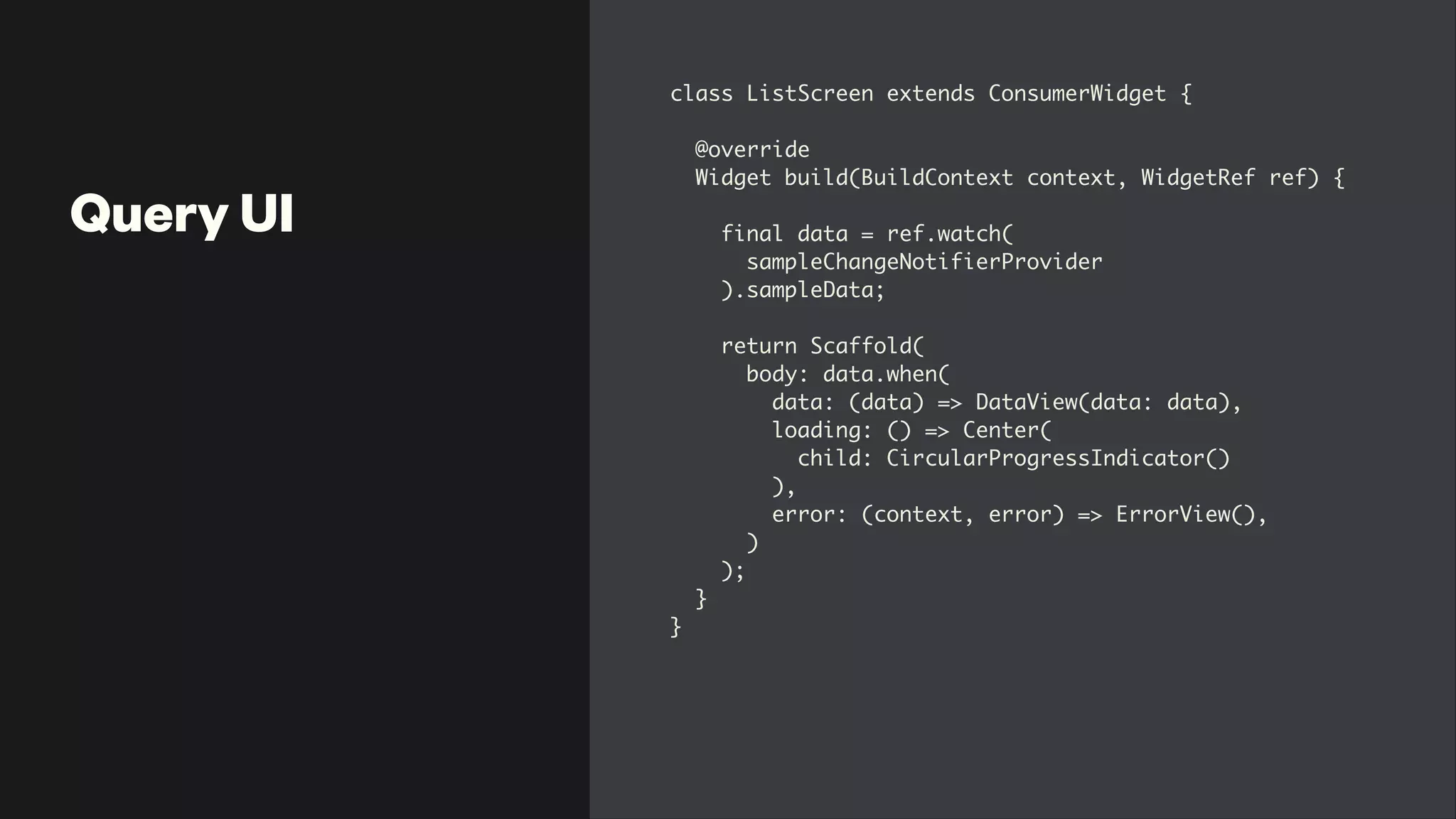 Query UI
class ListScreen extends ConsumerWidget
{

@overrid
e

Widget build(BuildContext context, WidgetRef ref)
{

final data = ref.watch
(

sampleChangeNotifierProvide
r

).sampleData
;

 

return Scaffold
(

body: data.when
(

data: (data) => DataView(data: data)
,

loading: () => Center
(

child: CircularProgressIndicator(
)

)
,

error: (context, error) => ErrorView()
,

)

)
;

}

}
 