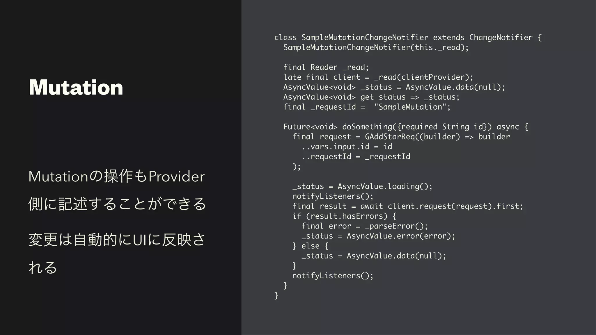 Mutation
class SampleMutationChangeNotifier extends ChangeNotifier
{

SampleMutationChangeNotifier(this._read)
;

final Reader _read
;

late final client = _read(clientProvider)
;

AsyncValue<void> _status = AsyncValue.data(null)
;

AsyncValue<void> get status => _status
;

final _requestId = "SampleMutation"
;

Future<void> doSomething({required String id}) async
{

final request = GAddStarReq((builder) => builde
r

..vars.input.id = i
d

..requestId = _requestI
d

)
;

_status = AsyncValue.loading()
;

notifyListeners()
;

final result = await client.request(request).first
;

if (result.hasErrors)
{

final error = _parseError()
;

_status = AsyncValue.error(error)
;

} else
{

_status = AsyncValue.data(null)
;

}

notifyListeners()
;

}

}
Mutationの操作もProvider
側に記述することができる


変更は自動的にUIに反映さ
れる
 