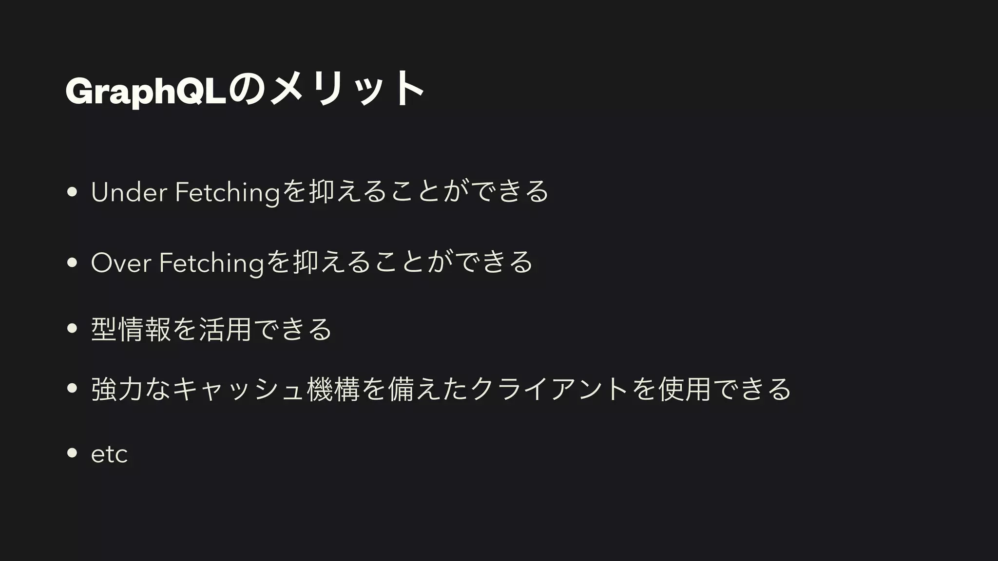 GraphQLのメリット
• Under Fetchingを抑えることができる


• Over Fetchingを抑えることができる


• 型情報を活用できる


• 強力なキャッシュ機構を備えたクライアントを使用できる


• etc
 