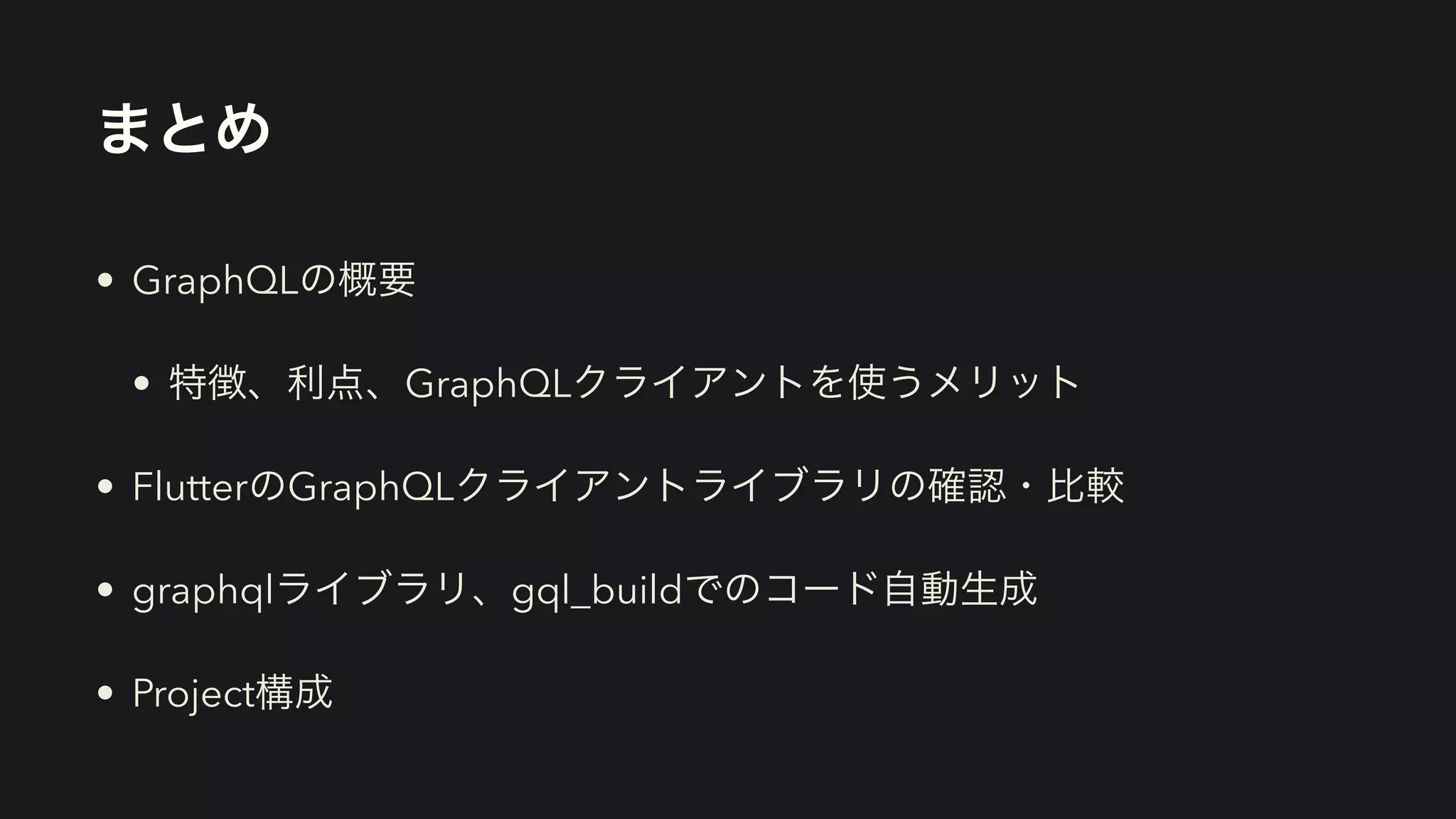まとめ
• GraphQLの概要


• 特徴、利点、GraphQLクライアントを使うメリット


• FlutterのGraphQLクライアントライブラリの確認・比較


• graphqlライブラリ、gql_buildでのコード自動生成


• Project構成
 