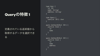 Queryの特徴 1
type User
{

id: ID
!

name: String
!

address: String
!

}

type Query
{

user(id: ID!): Use
r

}

query GetUserA($id: ID!)
{

user(id: $id)
{

i
d

nam
e

}

}

query GetUserB($id: ID!)
{

user(id: $id)
{

i
d

nam
e

addres
s

}

}
定義されている返却値から
取得するデータを選択でき
る
 