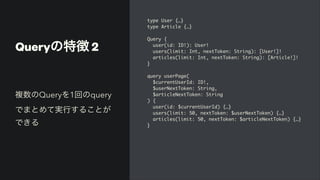 Queryの特徴 2
type User {…
}

type Article {…
}

Query
{

user(id: ID!): User
!

users(limit: Int, nextToken: String): [User!]
!

articles(limit: Int, nextToken: String): [Article!]
!

}

query userPage
(

$currentUserId: ID!
,

$userNextToken: String
,

$articleNextToken: Strin
g

)
{

user(id: $currentUserId) {…
}

users(limit: 50, nextToken: $userNextToken) {…
}

articles(limit: 50, nextToken: $articleNextToken) {…
}

}
複数のQueryを1回のquery
でまとめて実行することが
できる
 