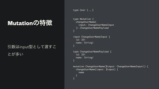 Mutationの特徴
type User { …
}

type Mutation
{

changeUserName
(

input: ChangeUserNameInpu
t

): ChangeUserNamePayloa
d

}

input ChangeUserNameInput
{

id: ID
!

name: String
!

}

type ChangeUserNamePayload
{

id: ID
!

name: String
!

}

mutation ChangeUserName($input: ChangeUserNameInput!)
{

changeUserName(input: $input)
{

nam
e

}

}
引数はinput型として渡すこ
とが多い
 