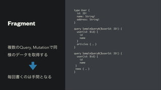 Fragment
type User
{

id: ID
!

name: String
!

address: String
!

}

query SampleQueryA($userId: ID!)
{

user(id: $id)
{

i
d

nam
e

}

articles { …
}

}

query SampleQueryB($userId: ID!)
{

user(id: $id)
{

i
d

nam
e

}

news { …
}

}
複数のQuery, Mutationで同
様のデータを取得する


     


毎回書くのは手間となる
 