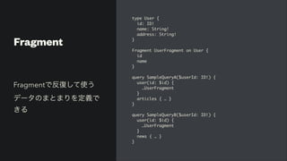 Fragment
type User
{

id: ID
!

name: String
!

address: String
!

}

Fragment UserFragment on User
{

i
d

nam
e

}

query SampleQueryA($userId: ID!)
{

user(id: $id)
{

…UserFragmen
t

}

articles { …
}

}

query SampleQueryB($userId: ID!)
{

user(id: $id)
{

…UserFragmen
t

}

news { …
}

}
Fragmentで反復して使う
データのまとまりを定義で
きる
 