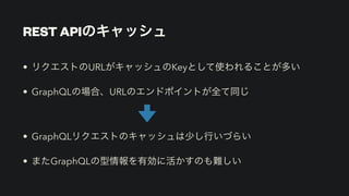 REST APIのキャッシュ
• リクエストのURLがキャッシュのKeyとして使われることが多い


• GraphQLの場合、URLのエンドポイントが全て同じ


• GraphQLリクエストのキャッシュは少し行いづらい


• またGraphQLの型情報を有効に活かすのも難しい
 