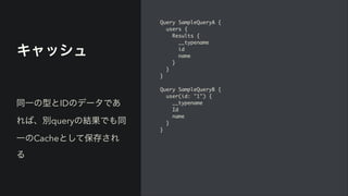 キャッシュ
Query SampleQueryA
{

users
{

Results
{

__typenam
e

i
d

nam
e

}

}

}

Query SampleQueryB
{

user(id: "1")
{

__typenam
e

I
d

nam
e

}

}
同一の型とIDのデータであ
れば、別queryの結果でも同
一のCacheとして保存され
る
 