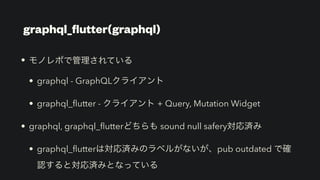 • モノレポで管理されている


• graphql - GraphQLクライアント


• graphql_
fl
utter - クライアント + Query, Mutation Widget


• graphql, graphql_
fl
utterどちらも sound null safery対応済み


• graphql_
fl
utterは対応済みのラベルがないが、pub outdated で確
認すると対応済みとなっている
graphql_
fl
utter(graphql)
 
