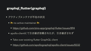 graphql_
fl
utter(graphql)
• アクティブメンテナが不在の状況


• 📣 no active maintainer 📣


• https://github.com/zino-app/graphql-
fl
utter/issues/894


• apollo-clientにて引き継ぎ依頼されたが、引き継ぎされず


• Take over existing
fl
utter GraphQL client


• https://github.com/apollographql/apollo-client/issues/8332
 