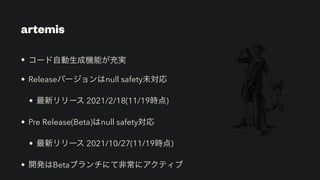 artemis
• コード自動生成機能が充実


• Releaseバージョンはnull safety未対応


• 最新リリース 2021/2/18(11/19時点)


• Pre Release(Beta)はnull safety対応


• 最新リリース 2021/10/27(11/19時点)


• 開発はBetaブランチにて非常にアクティブ
 