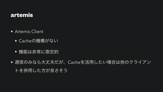 artemis
• Artemis Client


• Cacheの機構がない


• 機能は非常に限定的


• 通信のみなら大丈夫だが、Cacheを活用したい場合は他のクライアン
トを併用した方が良さそう
 