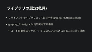 ライブラリの選定(私見)
• クライアントライブラリとしてはferryかgraphql_
fl
utter(graphql)


• graphql_
fl
utter(graphql)を使用する場合


• コード自動生成をサポートするならartemisやgql_buildなどを併用
 