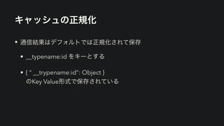キャッシュの正規化
• 通信結果はデフォルトでは正規化されて保存


• __typename:id をキーとする


• { “ __trypename:id”: Object }
 
のKey Value形式で保存されている
 