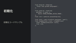 初期化
final httpLink = HttpLink
(

'https://api.github.com/graphql'
,

)
;

final authLink = AuthLink
(

getToken: () async =>
 

'Bearer $YOUR_PERSONAL_ACCESS_TOKEN'
,

)
;

final link = authLink.concat(httpLink)
;

final store = await HiveStore.open(path: 'path')
;

final GraphQLClient client = GraphQLClient
(

cache: GraphQLCache(store: store)
,

link: link
,

);
初期化コードサンプル
 