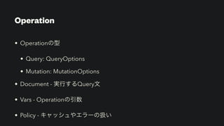 Operation
• Operationの型


• Query: QueryOptions


• Mutation: MutationOptions


• Document - 実行するQuery文


• Vars - Operationの引数


• Policy - キャッシュやエラーの扱い
 