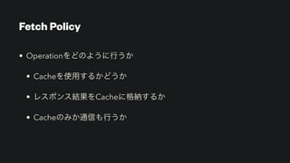 Fetch Policy
• Operationをどのように行うか


• Cacheを使用するかどうか


• レスポンス結果をCacheに格納するか


• Cacheのみか通信も行うか
 