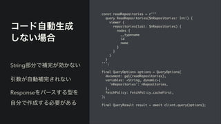 コード自動生成
しない場合
const readRepositories = r''
'

query ReadRepositories($nRepositories: Int!)
{

viewer
{

repositories(last: $nRepositories)
{

nodes
{

__typenam
e

i
d

nam
e

}

}

}

}

'''
;

final QueryOptions options = QueryOptions
(

document: gql(readRepositories)
,

variables: <String, dynamic>
{

'nRepositories': nRepositories
,

}
,

fetchPolicy: FetchPolicy.cacheFirst
,

)
;

final QueryResult result = await client.query(options)
;

String部分で補完が効かない


引数が自動補完されない


Responseをパースする型を
自分で作成する必要がある
 