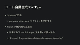 コード自動生成でのTips
• Schemaの取得


• get-graphql-schema ライブラリを使用する


• Fragment利用時の注意点


• 利用するファイルでImport文を書く必要がある


• # import ‘fragment/sample/sample.fragment.graphql’
 
