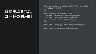 自動生成された
コードの利用例
final getUserQuery = GGetUserReq((builder) => builde
r

..vars.id = userI
d

)
;

final queryOptions = QueryOptions
(

document: getUserQuery.operation.document
,

variables: getUserQuery.vars.toJson()
,

fetchPolicy: FetchPolicy.cacheFirst
,

)
;

final data = await gqlClient.query(queryOptions)
;

final user = GGetUserData.fromJson(data);
 
