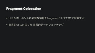 Fragment Colocation
• UIコンポーネントに必要な情報をFragmentとして1対1で定義する


• 宣言的UI に対応した 宣言的データフェッチング
 