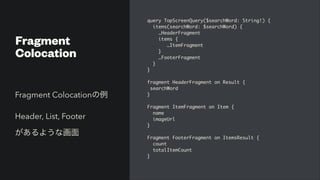 Fragment


Colocation
query TopScreenQuery($searchWord: String!)
{

items(searchWord: $searchWord)
{

…HeaderFragmen
t

items
{

…ItemFragmen
t

}

…FooterFragmen
t

}

}

fragment HeaderFragment on Result
{

searchWor
d

}

Fragment ItemFragment on Item
{

nam
e

imageUr
l

}

Fragment FooterFragment on ItemsResult
{

coun
t

totalItemCount
 

}
Fragment Colocationの例


Header, List, Footer


があるような画面
 