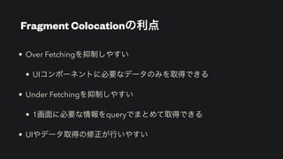 Fragment Colocationの利点
• Over Fetchingを抑制しやすい


• UIコンポーネントに必要なデータのみを取得できる


• Under Fetchingを抑制しやすい


• 1画面に必要な情報をqueryでまとめて取得できる


• UIやデータ取得の修正が行いやすい
 