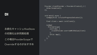 DI
Provider clientProvider = Provider<Client>((_)
{

throw Exception()
;

})
;

void main() async
{

runApp(child: CircularProgressIndicator())
;

final client = await initClient()
;

runApp
(

ProviderScope
(

overrides:
[

clientProvider.overrideWithValue(client
)

]
,

child: App()
,

)
,

)
;

}
永続化キャッシュHiveStore
の初期化は非同期処理


この場合ProviderScopeで
Overrideするのがおすすめ
 