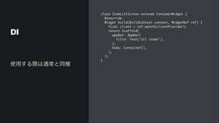 DI
class ItemListScreen extends ConsumerWidget
{

@overrid
e

Widget build(BuildContext context, WidgetRef ref)
{

final client = ref.watch(clientProvider)
;

return Scaffold
(

appBar: AppBar
(

title: Text(‘all items’)
,

)
,

body: Container()
,

)
,

)
;

}
使用する際は通常と同様
 