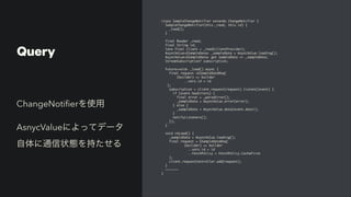 Query
class SampleChangeNotifier extends ChangeNotifier
{

SampleChangeNotifier(this._read, this.id)
{

_load()
;

}

final Reader _read
;

final String id
;

late final client = _read(clientProvider)
;

AsyncValue<GSampleData> _sampleData = AsyncValue.loading()
;

AsyncValue<GSampleData> get sampleData => _sampleData
;

StreamSubscription? subscription
;

Future<void> _load() async
{

final request =GSampleDataReq
(

(builder) => builde
r

..vars.id = i
d

)
;

subscription = client.request(request).listen((event)
{

if (event.hasErrors)
{

final error = _parseError()
;

_sampleData = AsyncValue.error(error)
;

} else
{

_sampleData = AsyncValue.data(event.data!)
;

}

notifyListeners()
;

})
;

}

void reLoad()
{

_sampleData = AsyncValue.loading()
;

final request = GSampleDataReq
(

(builder) => builde
r

..vars.id = i
d

..fetchPolicy = FetchPolicy.CacheFirs
t

)
;

client.requestController.add(request)
;

}

~~~~~~
~

}
ChangeNoti
fi
erを使用


AsnycValueによってデータ
自体に通信状態を持たせる
 