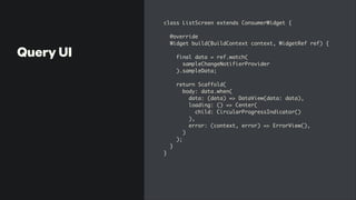 Query UI
class ListScreen extends ConsumerWidget
{

@overrid
e

Widget build(BuildContext context, WidgetRef ref)
{

final data = ref.watch
(

sampleChangeNotifierProvide
r

).sampleData
;

 

return Scaffold
(

body: data.when
(

data: (data) => DataView(data: data)
,

loading: () => Center
(

child: CircularProgressIndicator(
)

)
,

error: (context, error) => ErrorView()
,

)

)
;

}

}
 