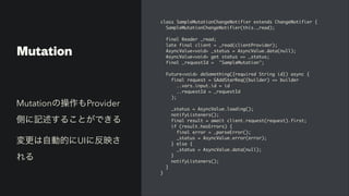 Mutation
class SampleMutationChangeNotifier extends ChangeNotifier
{

SampleMutationChangeNotifier(this._read)
;

final Reader _read
;

late final client = _read(clientProvider)
;

AsyncValue<void> _status = AsyncValue.data(null)
;

AsyncValue<void> get status => _status
;

final _requestId = "SampleMutation"
;

Future<void> doSomething({required String id}) async
{

final request = GAddStarReq((builder) => builde
r

..vars.input.id = i
d

..requestId = _requestI
d

)
;

_status = AsyncValue.loading()
;

notifyListeners()
;

final result = await client.request(request).first
;

if (result.hasErrors)
{

final error = _parseError()
;

_status = AsyncValue.error(error)
;

} else
{

_status = AsyncValue.data(null)
;

}

notifyListeners()
;

}

}
Mutationの操作もProvider
側に記述することができる


変更は自動的にUIに反映さ
れる
 