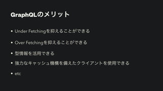 GraphQLのメリット
• Under Fetchingを抑えることができる


• Over Fetchingを抑えることができる


• 型情報を活用できる


• 強力なキャッシュ機構を備えたクライアントを使用できる


• etc
 