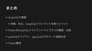 まとめ
• GraphQLの概要


• 特徴、利点、GraphQLクライアントを使うメリット


• FlutterのGraphQLクライアントライブラリの確認・比較


• graphqlライブラリ、gql_buildでのコード自動生成


• Project構成
 