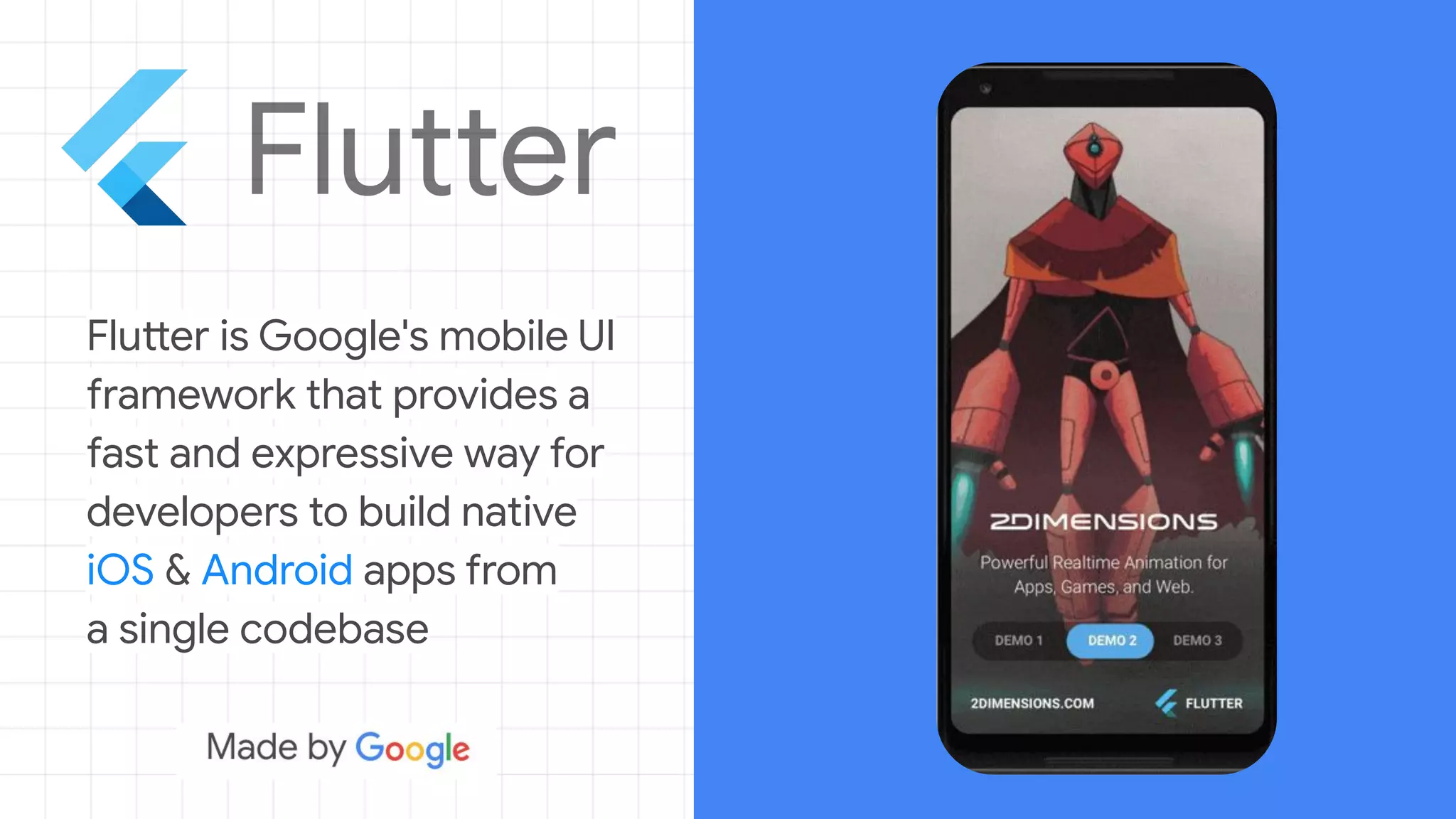 Flutter is Google's mobile UI
framework that provides a
fast and expressive way for
developers to build native
iOS & Android apps from
a single codebase
 