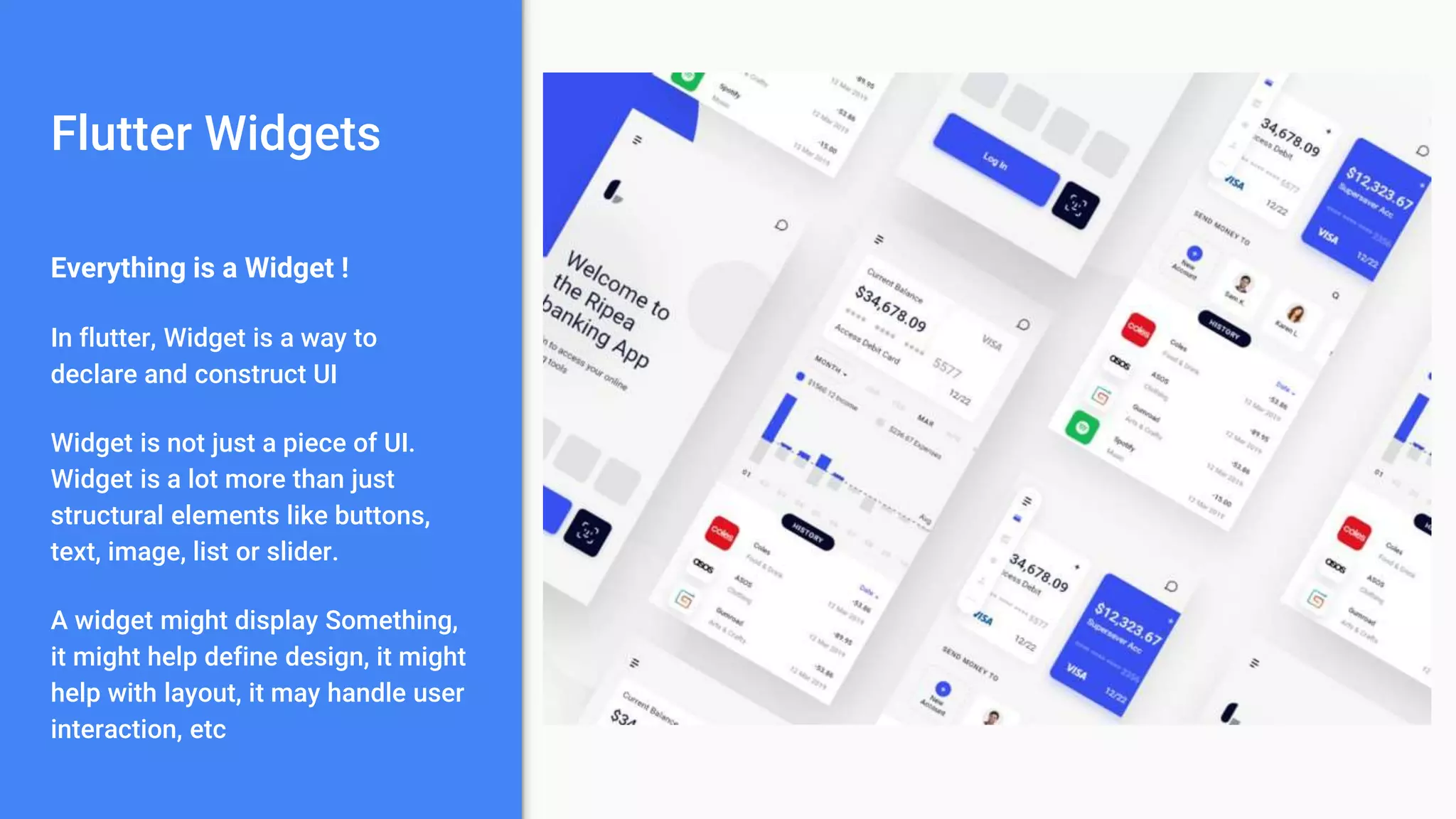 Flutter Widgets
Everything is a Widget !
In flutter, Widget is a way to
declare and construct UI
Widget is not just a piece of UI.
Widget is a lot more than just
structural elements like buttons,
text, image, list or slider.
A widget might display Something,
it might help define design, it might
help with layout, it may handle user
interaction, etc
 