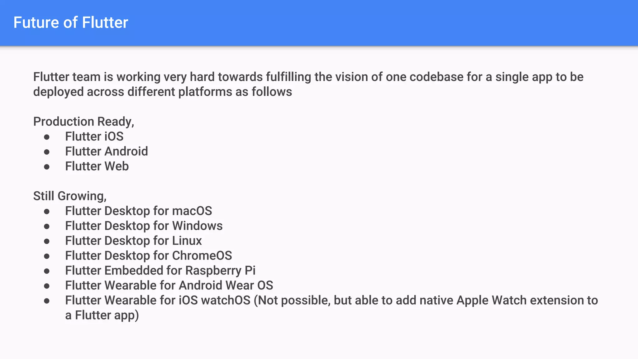 Future of Flutter
Flutter team is working very hard towards fulfilling the vision of one codebase for a single app to be
deployed across different platforms as follows
Production Ready,
● Flutter iOS
● Flutter Android
● Flutter Web
Still Growing,
● Flutter Desktop for macOS
● Flutter Desktop for Windows
● Flutter Desktop for Linux
● Flutter Desktop for ChromeOS
● Flutter Embedded for Raspberry Pi
● Flutter Wearable for Android Wear OS
● Flutter Wearable for iOS watchOS (Not possible, but able to add native Apple Watch extension to
a Flutter app)
 