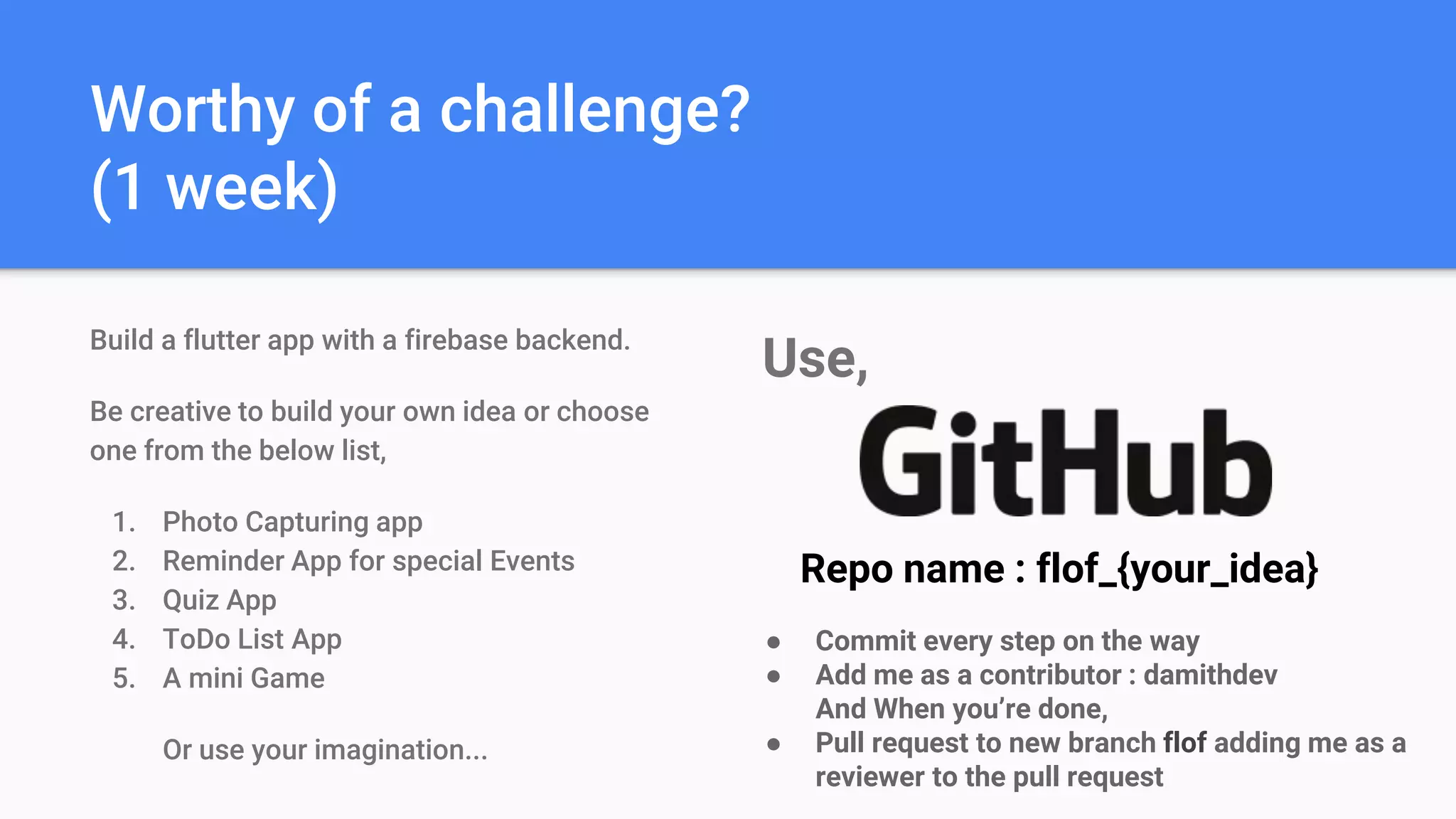 Worthy of a challenge?
(1 week)
Build a flutter app with a firebase backend.
Be creative to build your own idea or choose
one from the below list,
1. Photo Capturing app
2. Reminder App for special Events
3. Quiz App
4. ToDo List App
5. A mini Game
Or use your imagination...
Use,
Repo name : flof_{your_idea}
● Commit every step on the way
● Add me as a contributor : damithdev
And When you’re done,
● Pull request to new branch flof adding me as a
reviewer to the pull request
 