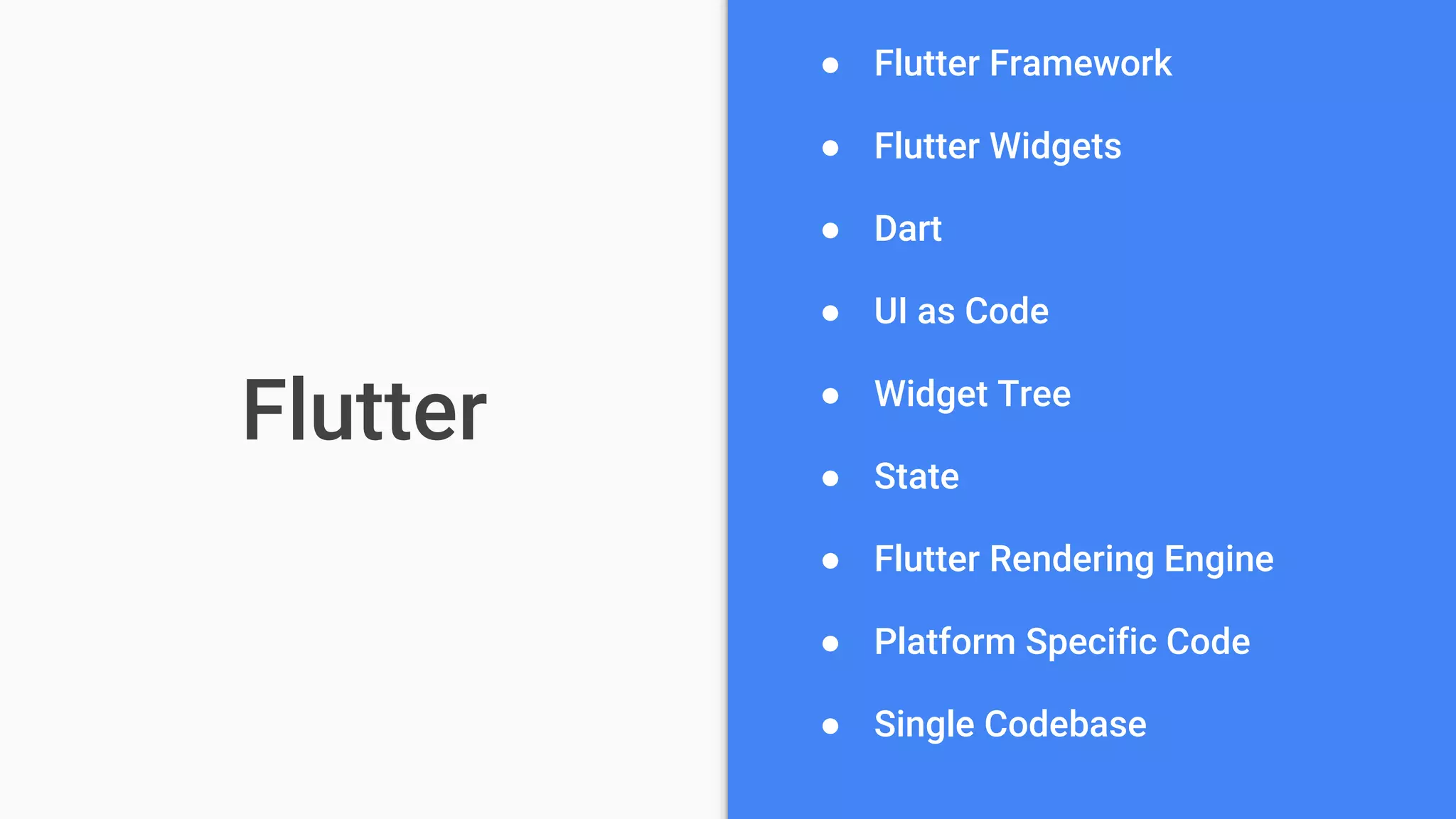 Flutter
● Flutter Framework
● Flutter Widgets
● Dart
● UI as Code
● Widget Tree
● State
● Flutter Rendering Engine
● Platform Specific Code
● Single Codebase
 