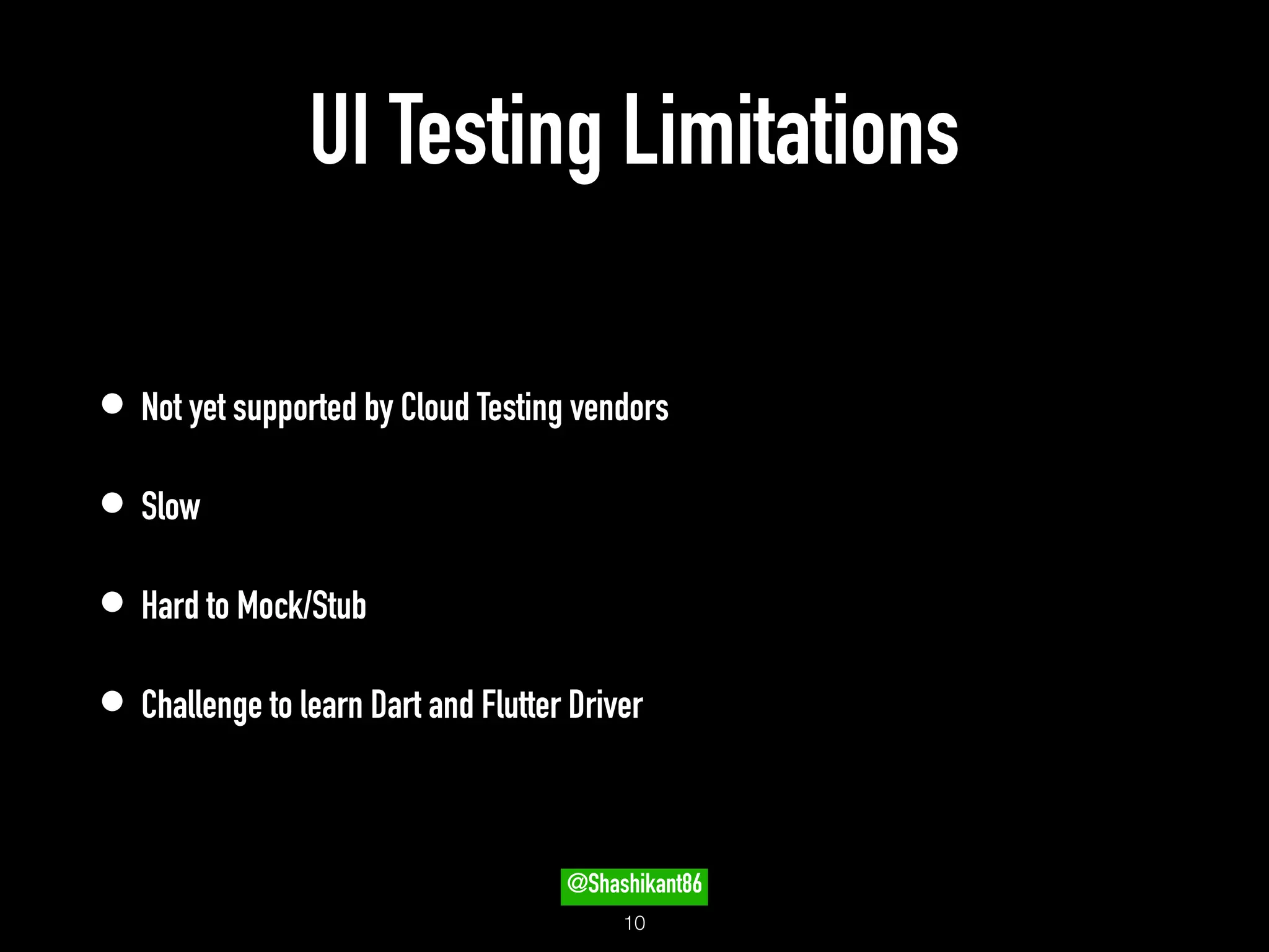 UI Testing Limitations
• Not yet supported by Cloud Testing vendors
• Slow
• Hard to Mock/Stub
• Challenge to learn Dart and Flutter Driver
!10
@Shashikant86
 