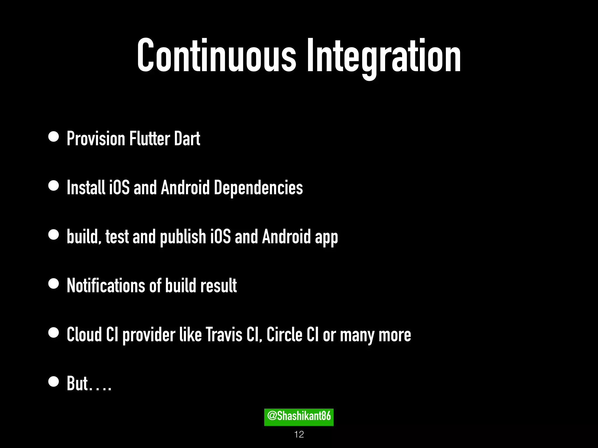 Continuous Integration
• Provision Flutter Dart
• Install iOS and Android Dependencies
• build, test and publish iOS and Android app
• Notifications of build result
• Cloud CI provider like Travis CI, Circle CI or many more
• But….
!12
@Shashikant86
 