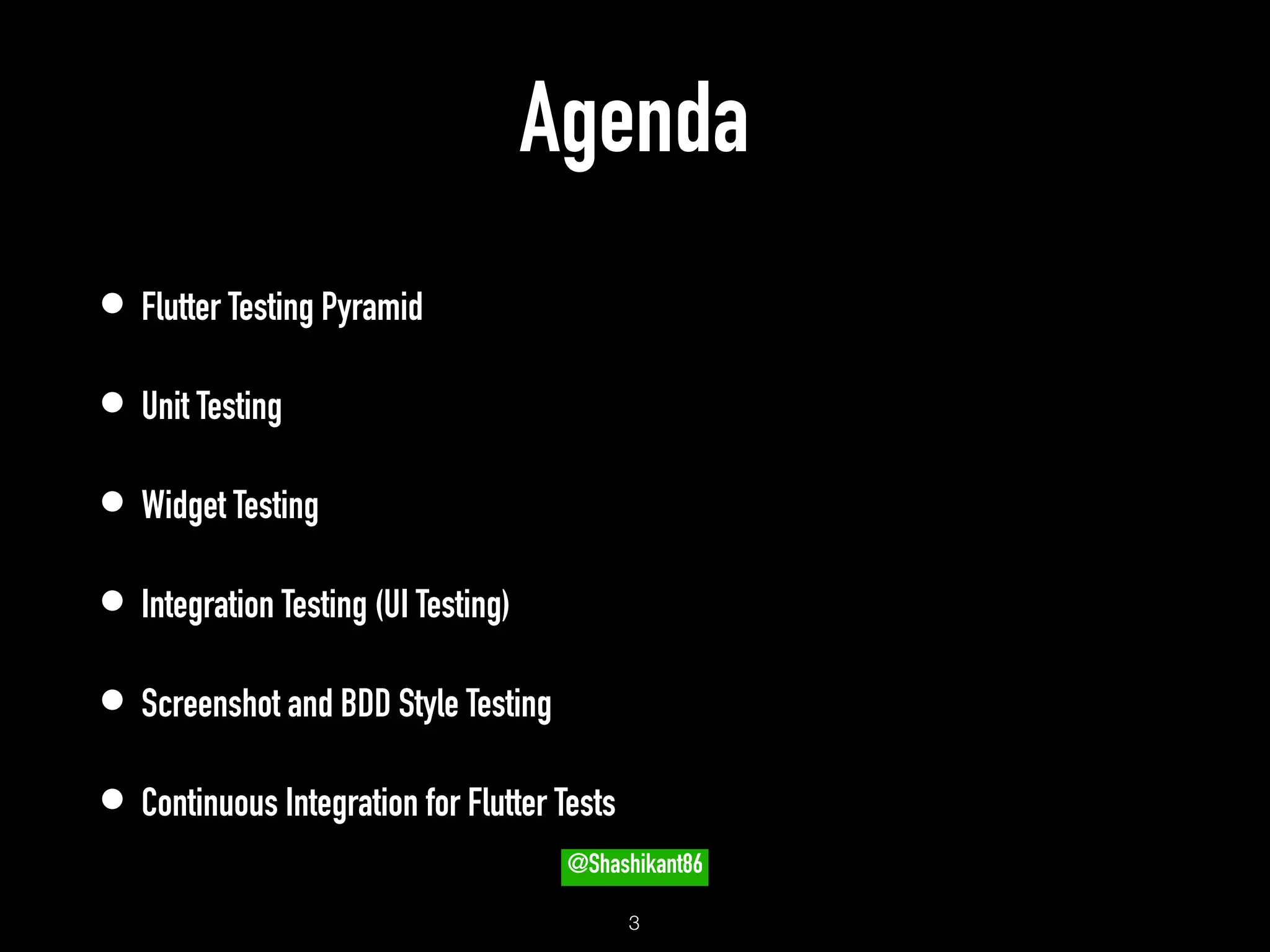 Agenda
• Flutter Testing Pyramid
• Unit Testing
• Widget Testing
• Integration Testing (UI Testing)
• Screenshot and BDD Style Testing
• Continuous Integration for Flutter Tests
!3
@Shashikant86
 