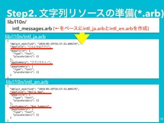 lib/l10n/?
intl_messages.arb ( intl_ja.arb intl_en.arb )
{
"@@last_modified": "2018-05-29T16:57:33.089276",
"appTitle": "Hello App",
"@appTitle": {
"type": "text",
"placeholders": {}
},
"appSummary": "App Summary",
"@appSummary": {
"type": "text",
"placeholders": {}
}
}
{
"@@last_modified": "2018-05-29T16:57:33.089276",
"appTitle": " ",
"@appTitle": {
"type": "text",
"placeholders": {}
},
"appSummary": " ",
"@appSummary": {
"type": "text",
"placeholders": {}
}
}
lib/i10n/intl_ja.arb
lib/i10n/intl_en.arb
Step2. (*.arb)
 