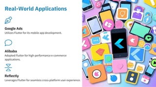 Real-World Applications
Alibaba
Adopted Flutter for high-performance e-commerce
applications.
Reflectly
Leverages Flutter for seamless cross-platform user experience.
Google Ads
Utilizes Flutter for its mobile app development.
 