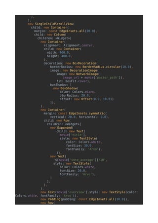 ),
),
new SingleChildScrollView(
child: new Container(
margin: const EdgeInsets.all(20.0),
child: new Column(
children: <Widget>[
new Container(
alignment: Alignment.center,
child: new Container(
width: 400.0,
height: 400.0,
),
decoration: new BoxDecoration(
borderRadius: new BorderRadius.circular(10.0),
image: new DecorationImage(
image: new NetworkImage(
image_url + movie['poster_path']),
fit: BoxFit.cover),
boxShadow: [
new BoxShadow(
color: Colors.black,
blurRadius: 20.0,
offset: new Offset(0.0, 10.0))
]),
),
new Container(
margin: const EdgeInsets.symmetric(
vertical: 20.0, horizontal: 0.0),
child: new Row(
children: <Widget>[
new Expanded(
child: new Text(
movie['title'],
style: new TextStyle(
color: Colors.white,
fontSize: 30.0,
fontFamily: 'Arvo'),
)),
new Text(
'${movie['vote_average']}/10',
style: new TextStyle(
color: Colors.white,
fontSize: 20.0,
fontFamily: 'Arvo'),
)
],
),
),
new Text(movie['overview'],style: new TextStyle(color:
Colors.white, fontFamily: 'Arvo')),
new Padding(padding: const EdgeInsets.all(10.0)),
new Row(
 