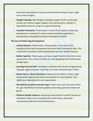 particularly appealing for startups and businesses looking to keep a tight
rein on their budgets.
 Google’s Backing: With Google’s steadfast support, Flutter continually
evolves and receives regular updates and improvements, making it a
dependable choice for long-term app development.
 Versatile Framework: Flutter doesn’t restrict itself solely to mobile app
development; it extends its reach to web and desktop applications,
showcasing its adaptability to diverse development needs.
The Cons of Flutter App Development
 Limited Libraries: While Flutter’s library grows, it may have a little
repository of pre-built components that some other frameworks offer. This
could lead to increased custom development work for specific features.
 Bulkier App Size: Flutter apps may have a larger footprint than their native
counterparts. This can be a concern for users grappling with limited device
storage space.
 Learning Curve for Dart: Developers unfamiliar with the Dart programming
language might encounter a learning curve when transitioning to Flutter.
 Native Feel vs. Visual Consistency: Despite its best efforts, Flutter might
not perfectly replicate the native look and feel on every platform. This
might have implications for user expectations.
 Not Ideal for Graphics-Intensive Apps: Flutter may not be the ideal choice
for apps that demand intensive graphics processing, particularly high-end
games.
 Platform-Specific Features: Accessing certain platform-specific features or
capabilities might not be straightforward with Flutter, potentially
necessitating additional native development.
 